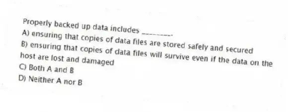 Properly backed up data includes ________.
A) ensuring that copies of data files are stored safely and secured
B) ensuring that copies of data files will survive even if the data on the host are lost and damaged
C) Both A and B
D) Neither A nor B