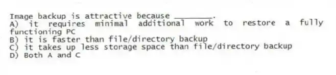 Image backup is attractive because ________.
A) it requires minimal additional work to restore a fully functioning PC
B) it is faster than file/directory backup
C) it takes up less storage space than file/directory backup
D) Both A and C