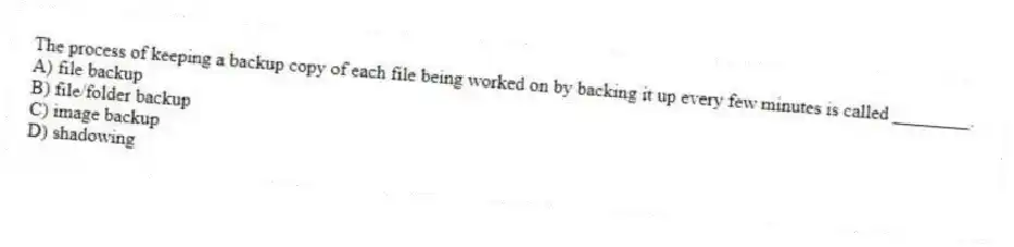 The process of keeping a backup copy of each file being worked on by backing it up every few minutes is called ________.
A) file backup
B) file/folder backup
C) image backup
D) shadowing