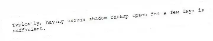 Typically, having enough shadow backup space for a few days is sufficient.