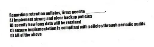 Regarding retention policies, firms need to ________.
A) implement strong and clear backup policies
B) specify how long data will be retained
C) ensure implementation is compliant with policies through periodic audits
D) All of the above