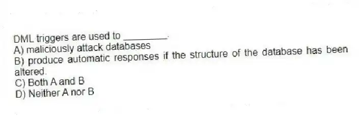 DML triggers are used to ________.
A) maliciously attack databases
B) produce automatic responses if the structure of the database has been altered.
C) Both A and B
D) Neither A nor B