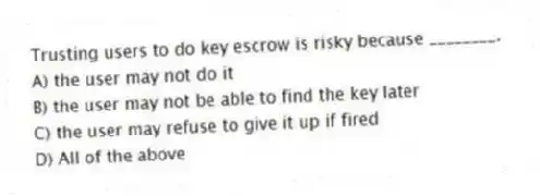 Trusting users to do key escrow is risky because ________.
A) the user may not do it
B) the user may not be able to find the key later
C) the user may refuse to give it up if fired
D) All of the above