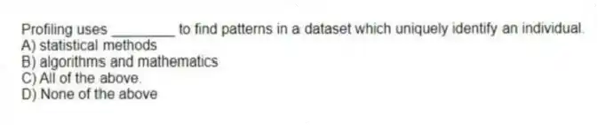 Profiling uses ________ to find patterns in a dataset which uniquely identify an individual.
A) statistical methods
B) algorithms and mathematics
C) All of the above.
D) None of the above