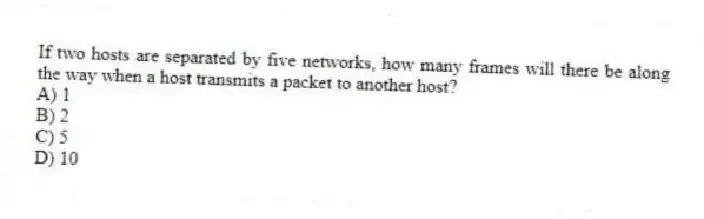 If two hosts are separated by five networks, how many frames will there be along the way when a host transmits a packet to another host?
A) 1
B) 2
C) 5
D) 10