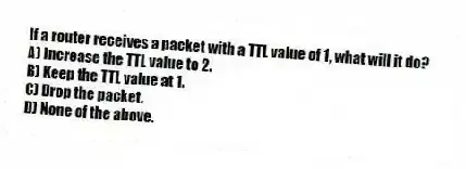 If a router receives a packet with a TTL value of 1, what will it do?
A) Increase the TTL value to 2.
B) Keep the TTL value at 1.
C) Drop the packet.
D) None of the above.