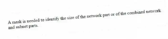 A mask is needed to identify the size of the network part or of the combined network and subnet parts.