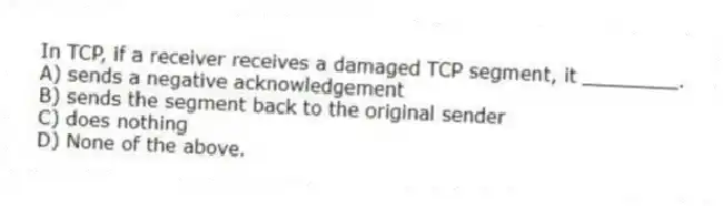 In TCP, if a receiver receives a damaged TCP segment, it ________.
A) sends a negative acknowledgement
B) sends the segment back to the original sender
C) does nothing
D) None of the above.