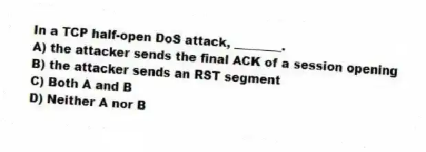 In a TCP half-open DoS attack, ________.
A) the attacker sends the final ACK of a session opening
B) the attacker sends an RST segment
C) Both A and B
D) Neither A nor B