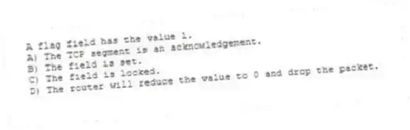 A flag field has the value 1.
A) The TCP segment is an acknowledgement.
B) The field is set.
C) The field is locked.
D) The router will reduce the value to 0 and drop the packet.
