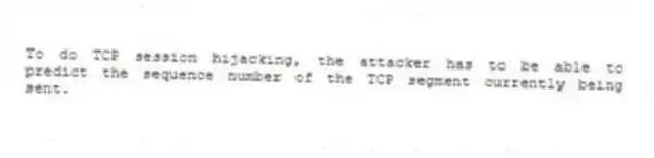 To do TCP session hijacking, the attacker has to be able to predict the sequence number of the TCP segment currently being sent.