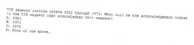 TCP segment carries octets 4321 through 4371. What will be the acknowledgement number in the TCP segment that acknowledges this segment?
A) 4321
B) 4371
C) 4372
D) None of the above.
