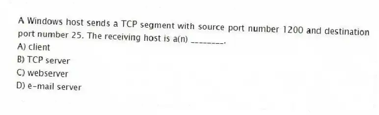 A Windows host sends a TCP segment with source port number 1200 and destination port number 25. The receiving host is a(n) ________.
A) client
B) TCP server
C) webserver
D) e-mail server