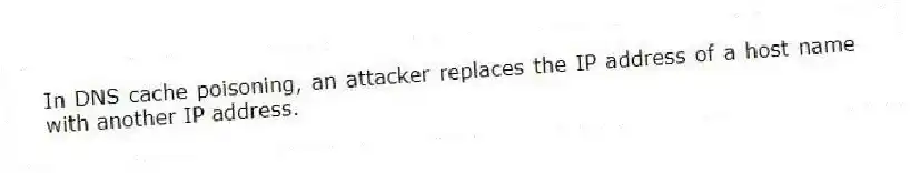 In DNS cache poisoning, an attacker replaces the IP address of a host name with another IP address.