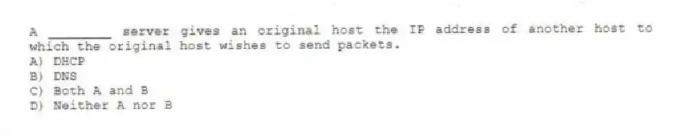 A ________ server gives an original host the IP address of another host to which the original host wishes to send packets.
A) DHCP
B) DNS
C) Both A and B
D) Neither A nor B