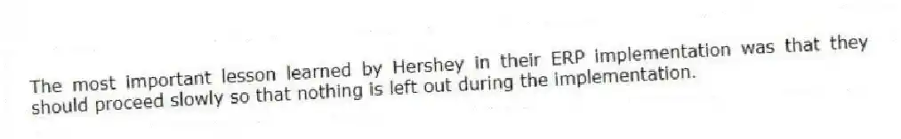 The most important lesson learned by Hershey in their ERP implementation was that they should proceed slowly so that nothing is left out during the implementation.