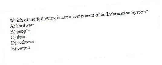 Which of the following is not a component of an Information System?
A) hardware
B) people
C) data
D) software
E) output