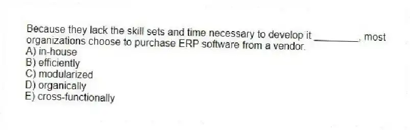 Because they lack the skill sets and time necessary to develop it ________, most organizations choose to purchase ERP software from a vendor.
A) in-house
B) efficiently
C) modularized
D) organically
E) cross-functionally
