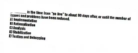 ________ is the time from "go live" to about 90 days after, or until the number of issues and problems have been reduced.
A) Implementation
B) Rationalization
C) Analysis
D) Stabilization
E) Testing and Debugging