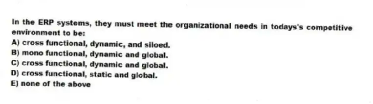 In the ERP systems, they must meet the organizational needs in todays's competitive environment to be:
A) cross functional, dynamic, and siloed.
B) mono functional, dynamic and global.
C) cross functional, dynamic and global.
D) cross functional, static and global.
E) none of the above