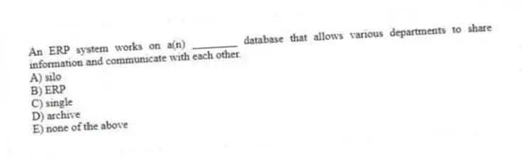 An ERP system works on a(n) ________ database that allows various departments to share information and communicate with each other.
A) silo
B) ERP
C) single
D) archive
E) none of the above
