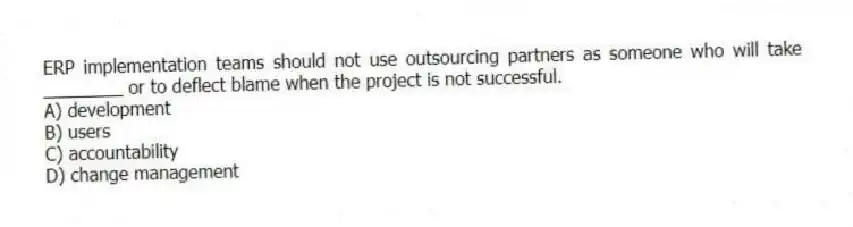 ERP implementation teams should not use outsourcing partners as someone who will take ________ or to deflect blame when the project is not successful.
A) development
B) users
C) accountability
D) change management