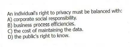 An individual's right to privacy must be balanced with:
A) corporate social responsibility.
B) business process efficiencies.
C) the cost of maintaining the data.
D) the public's right to know.