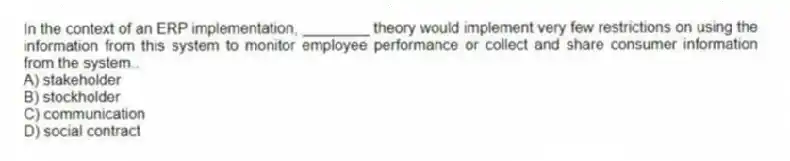 In the context of an ERP implementation, ________ theory would implement very few restrictions on using the information from this system to monitor employee performance or collect and share consumer information from the system..
A) stakeholder
B) stockholder
C) communication
D) social contract