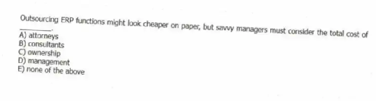 Outsourcing ERP functions might look cheaper on paper, but savvy managers must consider the total cost of ________.
A) attorneys
B) consultants
C) ownership
D) management
E) none of the above