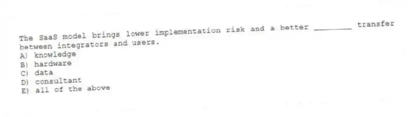 The SaaS model brings lower implementation risk and a better ________ transfer between integrators and users.
A) knowledge
B) hardware
C) data
D) consultant
E) all of the above