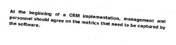 At the beginning of a CRM implementation, management and personnel should agree on the metrics that need to be captured by the software.