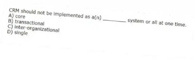 CRM should not be implemented as a(n) ________ system or all at one time.
A) core
B) transactional
C) inter-organizational
D) single