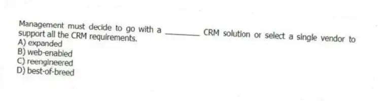 Management must decide to go with a ________ CRM solution or select a single vendor to support all the CRM requirements.
A) expanded
B) web-enabled
C) reengineered
D) best-of-breed