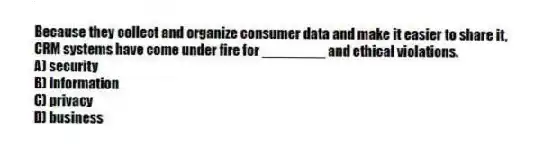 Because they collect and organize consumer data and make it easier to share it, CRM systems have come under fire for ________ and ethical violations.
A) security
B) information
C) privacy
D) business