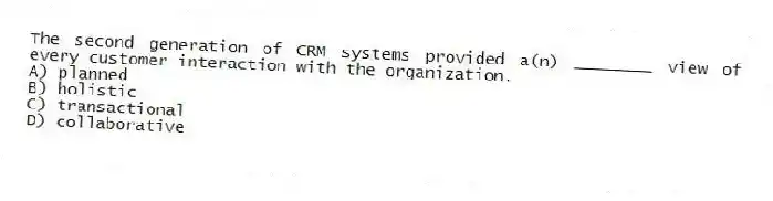 The second generation of CRM systems provided a(n) ________ view of every customer interaction with the organization.
A) planned
B) holistic
C) transactional
D) collaborative