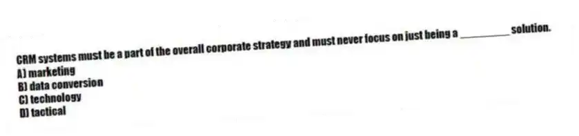 CRM systems must be a part of the overall corporate strategy and must never focus on just being a ________ solution.
A) marketing
B) data conversion
C) technology
D) tactical