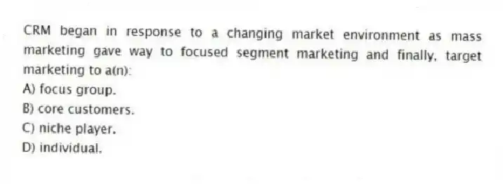 CRM began in response to a changing market environment as mass marketing gave way to focused segment marketing and finally, target marketing to a(n):
A) focus group.
B) core customers.
C) niche player.
D) individual.