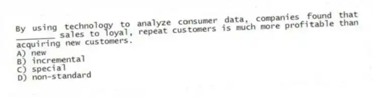 By using technology to analyze consumer data, companies found that ________ sales to loyal, repeat customers is much more profitable than acquiring new customers.
A) new
B) incremental
C) special
D) non-standard