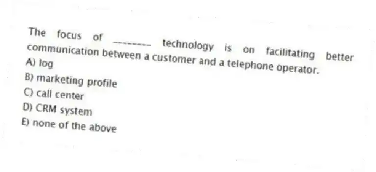 The focus of ________ technology is on facilitating better communication between a customer and a telephone operator.
A) log
B) marketing profile
C) call center
D) CRM system
E) none of the above