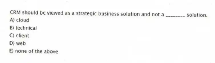 CRM should be viewed as a strategic business solution and not a ________ solution.
A) cloud
B) technical
C) client
D) web
E) none of the above