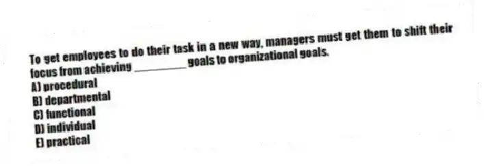 To get employees to do their task in a new way, managers must get them to shift their focus from achieving ________ goals to organizational goals.
A) procedural
B) departmental
C) functional
D) individual
E) practical