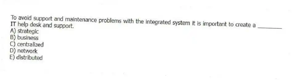 To avoid support and maintenance problems with the integrated system it is important to create a ________ IT help desk and support.
A) strategic
B) business
C) centralized
D) network
E) distributed