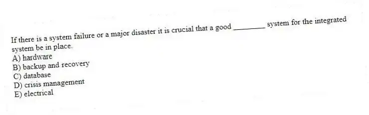 If there is a system failure or a major disaster it is crucial that a good ________ system for the integrated system be in place.
A) hardware
B) backup and recovery
C) database
D) crisis management
E) electrical