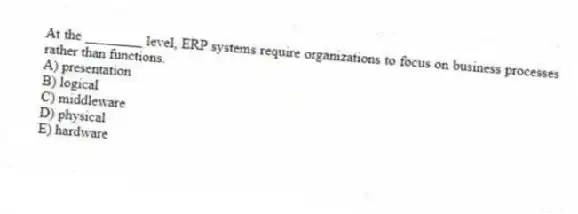 At the ________ level, ERP systems require organizations to focus on business processes rather than functions.
A) presentation
B) logical
C) middleware
D) physical
E) hardware