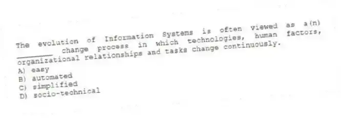 The evolution of Information Systems is often viewed as a(n) ________ change process in which technologies, human factors, organizational relationships and tasks change continuously.
A) easy
B) automated
C) simplified
D) socio-technical