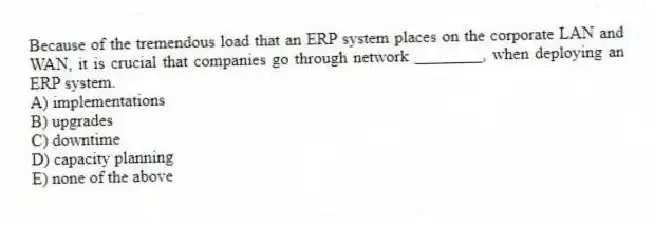 Because of the tremendous load that an ERP system places on the corporate LAN and WAN, it is crucial that companies go through network ________, when deploying an ERP system.
A) implementations
B) upgrades
C) downtime
D) capacity planning
E) none of the above