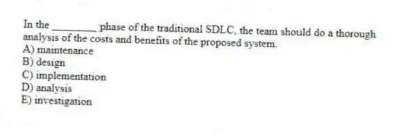In the ________ phase of the traditional SDLC, the team should do a thorough analysis of the costs and benefits of the proposed system.
A) maintenance
B) design
C) implementation
D) analysis
E) investigation