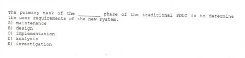 The primary task of the ________ phase of the traditional SDLC is to determine the user requirements of the new system.
A) maintenance
B) design
C) implementation
D) analysis
E) investigation