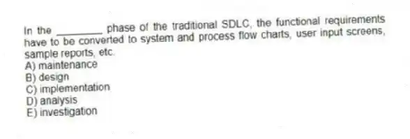 In the ________ phase of the traditional SDLC, the functional requirements have to be converted to system and process flow charts, user input screens, sample reports, etc.
A) maintenance
B) design
C) implementation
D) analysis
E) investigation