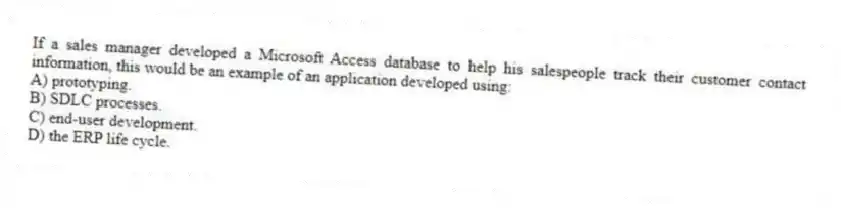 If a sales manager developed a Microsoft Access database to help his salespeople track their customer contact information, this would be an example of an application developed using:
A) prototyping.
B) SDLC processes.
C) end-user development.
D) the ERP life cycle.